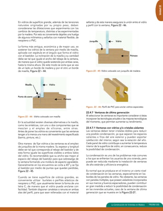 Unidad 22 
En vidrios de superficie grande, además de las tensiones 
naturales originadas por su propio peso, deben 
considerarse las dilataciones que experimenta con los 
cambios de temperatura, distintas a las experimentadas 
por la madera. Por esto es conveniente dejarles una huelga 
de algunos milímetros y sellarlos con material flexible, de 
neopreno o PVC. 
La forma más antigua, económica y de mayor uso, es 
sostener los vidrios de la ventana por medio de masilla, 
aplicada con espátula en el ángulo que forma el vidrio 
con el bastidor. La inclinación de la masilla y su cantidad 
debe ser tal que iguale el ancho del rebaje de la ventana, 
de manera que el vidrio quede sostenido por ambas caras, 
hasta la misma altura. De este modo se evita que se vea 
de un lado un borde de madera y por el otro un borde 
de masilla, Figura 22 – 44. 
Figura 22 - 44 : Vidrio colocado con masilla. 
En la actualidad existen diversas alternativas a la masilla, 
como las sintéticas, con uno o dos componentes que se 
mezclan y el empleo de siliconas, entre otras. 
Antes de poner los vidrios es conveniente que las ventanas 
tengan a lo menos una mano del revestimiento especificado 
(barniz, pintura, etc.). 
Otra manera de fijar vidrios a las ventanas es el empleo 
de junquillos de la misma madera. Su espesor y longitud 
debe ser tal que corresponda al rebaje del bastidor y de 
esta forma iguale las superficies visibles a ambos lados 
del vidrio. Es recomendable que su ancho sea mayor al 
espacio del rebaje del bastidor para que sobresalga de 
la ventana formando una moldura de aspecto agradable. 
Generalmente en los encuentros se corta a 45º y se fija 
al bastidor por medio de puntas que quedan perdidas, 
Figura 22 - 45. 
Cuando se tiene superficie de vidrios grandes, es 
conveniente utilizar burletes o perfiles elásticos de 
neopreno o PVC, que usualmente tienen la forma de una 
letra C, de manera que el vidrio pueda anclarse con 
facilidad. También disponer canaletas o ranuras en ambas 
alas del perfil, para que sean rellenadas con el material 
sellante y de esta manera asegurara la unión entre el vidrio 
y perfil con la ventana, Figura 22 - 46. 
Figura 22 - 45: Vidrio colocado con junquillo de madera. 
Figura 22 - 46: Perfil de PVC para anclar vidrios especiales. 
22.4.7 Ventanas de última generación 
Al seleccionar las ventanas es importante considerar si éstas 
incorporan las tecnologías actuales o las mejoras tecnológicas 
del momento, que permitan aumentar su rendimiento. 
22.4.7.1 Ventanas con vidrios y/o cristales aislantes 
Las ventanas deben tener cristales dobles para reducir 
una posible condensación, ya que separan los espacios 
calientes o fríos del aire exterior y pueden soportar 
calefacción del interior, según sea la estación del año. 
Cada panel de vidrio contribuye a aumentar la temperatura 
interior de la superficie de vidrio, en consecuencia, reduce 
la posibilidad de condensación. 
La condensación es uno de los problemas más comunes 
a los que se enfrentan los usuarios de una vivienda, pero 
puede ser reducida mediante la instalación de ventanas 
de alto estándar y eficiencia energética. 
Es normal que se produzca en el invierno un cierto nivel 
de condensación en las ventanas, especialmente en los 
bordes de los paneles de vidrio. No obstante, las ventanas 
con paneles múltiples, que poseen aisladores incorporados 
en sus marcos y buenos espaciadores, pueden contribuir 
en gran medida a reducir la posibilidad de condensación 
en las viviendas actuales, caso de la ventana de última 
generación que se muestra en la Figura 22-27. 
La Construcción de Viviendas en Madera PAGINA 505 
Masilla Vidrio 
Peinazo 
Punta de acero 
Vidrio 
Peinazo 
Junquillo 
 