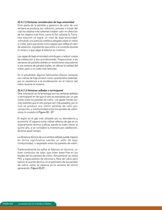22.4.7.2Ventanas consideradas de baja emisividad 
Gran parte de la pérdida y ganancia de calor de una 
ventana se produce por radiación, proceso a través del 
cual los objetos más calientes irradian calor en dirección 
de los objetos más fríos, como el Sol calienta la Tierra. 
Una solución es lograr un nivel de baja emisividad, 
colocando una película metálica delgada sobre el vidrio 
o cristal, para que actúe como espejo que refleja el calor 
de radiación, impidiendo que entre a la vivienda durante 
el verano o que salga al exterior en invierno. 
Las capas de baja emisividad contribuyen a reducir costos 
de calefacción y aire acondicionado. Proporcionan a las 
ventanas de paneles dobles un rendimiento equivalente 
a una ventana de paneles triples, sin afectar la calidad del 
vidrio, pero a un costo más reducido. 
En la actualidad, algunos fabricantes ofrecen ventanas 
con vidrios de baja emisión como característica estándar, 
por su resistencia a la condensación en el interior del 
vidrio durante el invierno. 
22.4.7.3 Ventanas selladas o termopanel 
Otra innovación en la tecnología son las ventanas selladas 
o termopanel en las que el aire se reemplaza por un gas 
inerte entre los paneles de vidrio. Los gases inertes son 
más aislantes que el aire porque son más pesados, por lo 
cual se produce una menor pérdida de calor por 
convección, y conductividad entre los paneles de vidrio, 
como lo muestra la Figura 22 - 27. 
El argón es el gas más utilizado por su abundancia y 
economía. El espacio entre vidrios rellenos de gas es un 
mejoramiento térmico y eficaz, siendo su costo menor al 
quinto año, si se considera la inversión por calefacción, 
durante aquel tiempo. 
La eficiencia térmica de una ventana sellada puede mejorar 
en forma significativa usando un sello de baja 
conductividad, o separador entre los paneles de vidrio. 
Tradicionalmente los sellos se fabrican en aluminio, un 
buen conductor de calor, que crean áreas frías en los 
bordes de los paneles de vidrio. Actualmente se utiliza 
PVC y espaciadores de siliconas y fibra de vidrio para 
reducir el puente térmico en el perímetro de los paneles 
de vidrio, como se observa en la ventana de última 
generación, Figura 22-27. 
PAGINA 150356 La Connssttrruucccciióónn ddee VVivivieiennddaas eenn Madera 
 