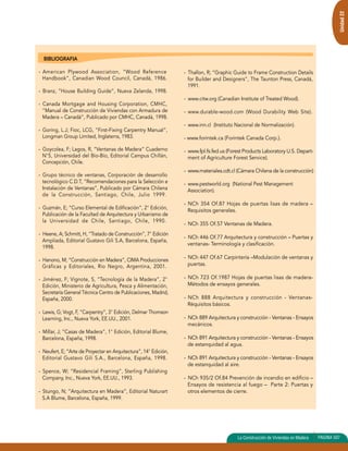 Unidad 22 
- Thallon, R; “Graphic Guide to Frame Construction Details 
for Builder and Designers”, The Taunton Press, Canadá, 
1991. 
- www.citw.org (Canadian Institute of Treated Wood). 
- www.durable-wood.com (Wood Durability Web Site). 
- www.inn.cl (Instituto Nacional de Normalización). 
- www.forintek.ca (Forintek Canada Corp.). 
- www.fpl.fs.fed.us (Forest Products Laboratory U.S. Depart-ment 
of Agriculture Forest Service). 
- www.materiales.cdt.cl (Cámara Chilena de la construcción) 
- www.pestworld.org (National Pest Management 
Association). 
- NCh 354 Of.87 Hojas de puertas lisas de madera – 
Requisitos generales. 
- NCh 355 Of.57 Ventanas de Madera. 
- NCh 446 Of.77 Arquitectura y construcción – Puertas y 
ventanas- Terminología y clasificación. 
- NCh 447 Of.67 Carpintería –Modulación de ventanas y 
puertas. 
- NCh 723 Of.1987 Hojas de puertas lisas de madera- 
Métodos de ensayos generales. 
- NCh 888 Arquitectura y construcción - Ventanas- 
Réquisitos básicos. 
- NCh 889 Arquitectura y construcción - Ventanas - Ensayos 
mecánicos. 
- NCh 891 Arquitectura y construcción - Ventanas - Ensayos 
de estanquidad al agua. 
- NCh 891 Arquitectura y construcción - Ventanas - Ensayos 
de estanquidad al aire. 
- NCh 935/2 Of.84 Prevención de incendio en edificio – 
Ensayos de resistencia al fuego – Parte 2: Puertas y 
otros elementos de cierre. 
La Construcción de Vivienda en Madera PAGINA 135 
BIBLIOGRAFIA 
- American Plywood Association, “Wood Reference 
Handbook”, Canadian Wood Council, Canadá, 1986. 
- Branz, “House Building Guide”, Nueva Zelanda, 1998. 
- Canada Mortgage and Housing Corporation, CMHC, 
“Manual de Construcción de Viviendas con Armadura de 
Madera – Canadá”, Publicado por CMHC, Canadá, 1998. 
- Goring, L.J; Fioc, LCG, “First-Fixing Carpentry Manual”, 
Longman Group Limited, Inglaterra, 1983. 
- Goycolea, F; Lagos, R, “Ventanas de Madera” Cuaderno 
N°5, Universidad del Bío-Bío, Editorial Campus Chillán, 
Concepción, Chile. 
- Grupo técnico de ventanas, Corporación de desarrollo 
tecnológico C.D.T, “Recomendaciones para la Selección e 
Instalación de Ventanas”, Publicado por Cámara Chilena 
de la Construcción, Santiago, Chile, Julio 1999. 
- Guzmán, E; “Curso Elemental de Edificación”, 2° Edición, 
Publicación de la Facultad de Arquitectura y Urbanismo de 
la Universidad de Chile, Santiago, Chile, 1990. 
- Heene, A; Schmitt, H, “Tratado de Construcción”, 7° Edición 
Ampliada, Editorial Gustavo Gili S.A, Barcelona, España, 
1998. 
- Hanono, M; “Construcción en Madera”, CIMA Producciones 
Gráficas y Editoriales, Río Negro, Argentina, 2001. 
- Jiménez, F; Vignote, S, “Tecnología de la Madera”, 2° 
Edición, Ministerio de Agricultura, Pesca y Alimentación, 
Secretaría General Técnica Centro de Publicaciones, Madrid, 
España, 2000. 
- Lewis, G; Vogt, F, “Carpentry”, 3° Edición, Delmar Thomson 
Learning, Inc., Nueva York, EE.UU., 2001. 
- Millar, J; “Casas de Madera”, 1° Edición, Editorial Blume, 
Barcelona, España, 1998. 
- Neufert, E; “Arte de Proyectar en Arquitectura”, 14° Edición, 
Editorial Gustavo Gili S.A., Barcelona, España, 1998. 
- Spence, W; “Residencial Framing”, Sterling Publishing 
Company, Inc., Nueva York, EE.UU., 1993. 
- Stungo, N; “Arquitectura en Madera”, Editorial Naturart 
S.A Blume, Barcelona, España, 1999. 
de Viviendas 507 
