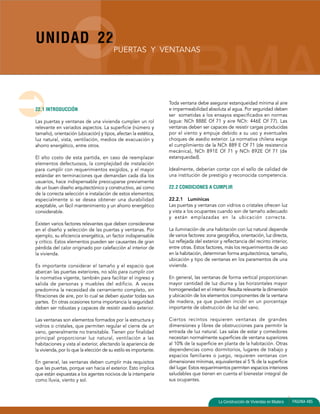 UNIDAD 22 
La Construcción de Viviendas en Madera PAGINA 485 
22.1 INTRODUCCIÓN 
PUERTAS Y VENTANAS 
Las puertas y ventanas de una vivienda cumplen un rol 
relevante en variados aspectos. La superficie (número y 
tamaño), orientación (ubicación) y tipos, afectan la estética, 
luz natural, vista, ventilación, medios de evacuación y 
ahorro energético, entre otros. 
El alto costo de esta partida, en caso de reemplazar 
elementos defectuosos, la complejidad de instalación 
para cumplir con requerimientos exigidos, y el mayor 
estándar en terminaciones que demandan cada día los 
usuarios, hace indispensable preocuparse previamente 
de un buen diseño arquitectónico y constructivo, así como 
de la correcta selección e instalación de estos elementos; 
especialmente si se desea obtener una durabilidad 
aceptable, un fácil mantenimiento y un ahorro energético 
considerable. 
Existen varios factores relevantes que deben considerarse 
en el diseño y selección de las puertas y ventanas. Por 
ejemplo, su eficiencia energética, un factor indispensable 
y crítico. Estos elementos pueden ser causantes de gran 
pérdida del calor originado por calefacción al interior de 
la vivienda. 
Es importante considerar el tamaño y el espacio que 
abarcan las puertas exteriores, no sólo para cumplir con 
la normativa vigente, también para facilitar el ingreso y 
salida de personas y muebles del edificio. A veces 
predomina la necesidad de cerramiento completo, sin 
filtraciones de aire, por lo cual se deben ajustar todas sus 
partes. En otras ocasiones toma importancia la seguridad: 
deben ser robustas y capaces de resistir asedio exterior. 
Las ventanas son elementos formados por la estructura y 
vidrios o cristales, que permiten regular el cierre de un 
vano, generalmente no transitable. Tienen por finalidad 
principal proporcionar luz natural, ventilación a las 
habitaciones y vista al exterior, afectando la apariencia de 
la vivienda, por lo que la elección de su estilo es importante. 
En general, las ventanas deben cumplir más requisitos 
que las puertas, porque van hacia el exterior. Esto implica 
que están expuestas a los agentes nocivos de la intemperie 
como lluvia, viento y sol. 
Toda ventana debe asegurar estanqueidad mínima al aire 
e impermeabilidad absoluta al agua. Por seguridad deben 
ser sometidas a los ensayos especificados en normas 
(agua: NCh 888E Of 71 y aire NCh: 446E Of 77). Las 
ventanas deben ser capaces de resistir cargas producidas 
por el viento y empuje debido a su uso y eventuales 
choques de asedio exterior. La normativa chilena exige 
el cumplimiento de la NCh 889 E Of 71 (de resistencia 
mecánica), NCh 891E Of 71 y NCh 892E Of 71 (de 
estanqueidad). 
Idealmente, deberían contar con el sello de calidad de 
una institución de prestigio y reconocida competencia. 
22.2 CONDICIONES A CUMPLIR 
22.2.1 Lumínicas 
Las puertas y ventanas con vidrios o cristales ofrecen luz 
y vista a los ocupantes cuando son de tamaño adecuado 
y están emplazadas en la ubicación correcta. 
La iluminación de una habitación con luz natural depende 
de varios factores: zona geográfica, orientación, luz directa, 
luz reflejada del exterior y reflectancia del recinto interior, 
entre otras. Estos factores, más los requerimientos de uso 
en la habitación, determinan forma arquitectónica, tamaño, 
ubicación y tipo de ventanas en los paramentos de una 
vivienda. 
En general, las ventanas de forma vertical proporcionan 
mayor cantidad de luz diurna y las horizontales mayor 
homogeneidad en el interior. Resulta relevante la dimensión 
y ubicación de los elementos componentes de la ventana 
de madera, ya que pueden incidir en un porcentaje 
importante de obstrucción de luz del vano. 
Ciertos recintos requieren ventanas de grandes 
dimensiones y libres de obstrucciones para permitir la 
entrada de luz natural. Las salas de estar y comedores 
necesitan normalmente superficies de ventana superiores 
al 10% de la superficie en planta de la habitación. Otras 
dependencias como dormitorios, lugares de trabajo y 
espacios familiares o juego, requieren ventanas con 
dimensiones mínimas, equivalentes al 5 % de la superficie 
del lugar. Estos requerimientos permiten espacios interiores 
saludables que tienen en cuenta el bienestar integral de 
sus ocupantes. 
 