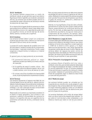 22.2.2 Ventilación 
Las ventanas también proporcionan un medio de 
ventilación natural, ya que permiten que el aire exterior 
fluya hacia el interior, logrando una circulación y renovación 
del aire. Las ventanas que se abren pueden eliminar la 
necesidad de instalar mecanismos de ventilación durante 
las estaciones de mayor calor. 
En la mayoría de los lugares donde las ventanas se utilizan 
para proporcionar ventilación natural, éstas deben estar 
libre de obstrucciones y con capacidad de poder abrir 
una superficie mínima, en función del tipo de recinto 
(baños, sótanos, cocinas) y de su superficie. 
22.2.3 Acústicas 
Las ventanas también deben cumplir con condiciones 
acústicas que permitan evitar o disminuir el nivel sonoro 
del exterior hacia el interior de las viviendas. 
La protección acústica depende de variables como nivel 
de ruido externo, resistencia acústica de los componentes, 
hermeticidad y materiales constitutivos. Frente a estas 
exigencias o requerimientos, la madera es un material 
conveniente. 
En general, para una mayor protección se recomienda: 
• En paramentos exteriores, procurar un mayor 
aislamiento acústico por diseño y la correcta elección 
de materiales. 
• En la superficie de vidrios o cristales, colocar dos 
láminas de vidrios de diferente espesor, sea en una 
o doble ventana, como forma de atenuar el ruido. 
• En uniones, solucionar el problema de estanqueidad 
al aire, el que es proporcional a la penetración acústica. 
22.2.4 Térmicas 
Las ventanas representan el aspecto más débil de una 
vivienda desde el punto de vista de la aislación térmica, 
debido al reducido espesor de sus elementos constitutivos, 
al poco peso y baja resistencia térmica del vidrio. Sin 
embargo, si se usan materiales de baja conductividad 
como la madera, resulta más favorable. 
Relacionado con lo anterior, es importante considerar en 
el diseño la región geográfica, zona climática a que 
pertenece, superficie recomendable de ventanas en 
relación a la superficie del piso y/o superficie de los 
paramentos verticales del recinto y orientación de las 
ventanas. 
Para una mejor protección térmica se debe tener presente 
las pérdidas de calor en invierno y ganancias de calor en 
verano. Mediante el correcto diseño de ventanas se pueden 
evitar grandes fluctuaciones de temperatura que elevan 
el gasto de energía en calefacción y deterioran la 
habitabilidad de la vivienda. 
Además, es muy significativo el tipo de vidrio utilizado, 
generalmente el cambio de vidrio simple a doble permite 
mejorar sustancialmente las condiciones térmicas del 
recinto. Por otro lado, se debe especificar correctamente 
los elementos secundarios, los que son claves para el 
cumplimiento de esa condición. Por ejemplo: sellos, 
especialmente al considerar durabilidad y mantenimiento. 
22.2.5 Resistencia a cargas de viento 
La ventana debe estar diseñada para que las deformaciones 
producto de la diferencia de presión entre su cara interior 
y exterior, en función de su superficie, no sean superiores 
a 1/300 de la distancia entre apoyos y no dejen 
deformaciones permanentes, o sea, tenga capacidad de 
recuperarse cuando deje de actuar el viento. Además, las 
ventanas deben ser capaces de resistir vientos de 
temporales (hasta velocidades de 150 km/h) durante tres 
períodos, de manera que las deformaciones de cada uno 
de ellos y las permanentes no sean apreciables. 
22.2.6 Precaución a la propagación de fuego 
Las ventanas ofrecen el beneficio de la luz, vista, y 
ventilación, entre otros, pero también presentan desventajas 
por el riesgo de propagación de fuego a viviendas vecinas 
y/o recintos adyacentes. Por ello, la normativa establece 
límites estrictos para la superficie de vidrios y/o cristales 
que pueden instalarse en paramentos próximos a los 
límites de la propiedad, según su distancia a estos límites 
y el área total del paramento. 
22.2.7 Medio de escape 
Las ventanas también pueden ser utilizadas por los 
ocupantes de una vivienda como vía de escape en casos 
de emergencia. Esas ventanas deben abrir hacia el exterior 
sin ningún mecanismo especial y contar con una abertura 
mínima superior a 0,35 m2, libre de obstrucciones, para 
permitir el paso de una persona. 
Las ventanas diseñadas como medio de escape deben 
tener una altura máxima de antepecho (por ejemplo: 1m 
por sobre el nivel de piso) y estar emplazadas a una 
distancia máxima por sobre el nivel de piso exterior. 
PAGINA 486 La Construcción de Viviendas en Madera 
 