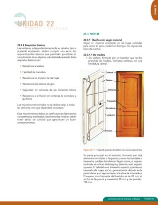 22.2.8 Requisitos básicos 
Las ventanas, independientemente de su tamaño, tipo o 
material empleado, deben cumplir una serie de 
requerimientos básicos que permitan garantizar el 
cumplimiento de su objetivo y durabilidad esperada. Estos 
requisitos básicos son: 
• Resistencia al alabeo 
• Facilidad de maniobra 
• Resistencia en el plano de las hojas 
• Resistencia del sistema de giro 
• Seguridad en ventanas de eje horizontal inferior 
• Resistencia a la flexión en ventanas de corredera y 
guillotina 
Los requisitos mencionados no se deben exigir a todas 
las ventanas, sino que dependerá de su tipo. 
Esos requerimientos deben ser certificados en laboratorios 
competentes y acreditados. Idealmente las ventanas deben 
tener sellos de calidad que garanticen un buen 
comportamiento. 
22. 3 PUERTAS 
22.3.1 Clasificación según material 
Según el material empleado en las hojas utilizadas 
para cerrar el vano, podemos distinguir los siguientes 
tipos de puertas: 
22.3.1.1 De madera 
• De tablero, formada por un bastidor que recibe 
planchas de madera, llamadas tableros, en una 
hendidura central. 
Cabezal 
Tablero 
Batiente 
Travesaño 
Cerradura 
Larguero 
Peinazo 
Figura 22 - 1: Hojas de puertas de tablero con sus componentes. 
Su parte principal es el bastidor, formado por dos 
elementos verticales o largueros y varios horizontales o 
travesaños que fijan los tableros. Según norma, el larguero 
es donde se colocan las bisagras y batiente, es el larguero 
opuesto. El cabezal es el travesaño superior y peinazo el 
travesaño de mayor ancho, generalmente ubicado en la 
parte inferior y en algunos casos, a la altura de la cerradura. 
El espesor más frecuente del bastidor es de 45 mm, el 
ancho de largueros y travesaños 90 mm y del peinazo, 
190 mm. 
UNIDAD 22 
PUERTAS Y VENTANAS 
Unidad 22 
La Construcción de Viviendas en Madera PAGINA 487 
 