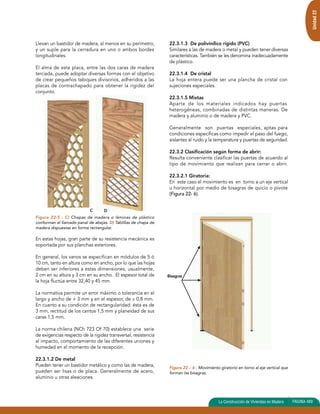 Llevan un bastidor de madera, al menos en su perímetro, 
y un suple para la cerradura en uno o ambos bordes 
longitudinales. 
El alma de esta placa, entre las dos caras de madera 
terciada, puede adoptar diversas formas con el objetivo 
de crear pequeños tabiques divisorios, adheridos a las 
placas de contrachapado para obtener la rigidez del 
conjunto. 
Figura 22-5 : C) Chapas de madera o láminas de plástico 
conforman el llamado panal de abejas. D) Tablillas de chapa de 
madera dispuestas en forma rectangular. 
En estas hojas, gran parte de su resistencia mecánica es 
soportada por sus planchas exteriores. 
En general, los vanos se especifican en módulos de 5 ó 
10 cm, tanto en altura como en ancho, por lo que las hojas 
deben ser inferiores a estas dimensiones, usualmente, 
2 cm en su altura y 3 cm en su ancho. El espesor total de 
la hoja fluctúa entre 32,40 y 45 mm. 
La normativa permite un error máximo o tolerancia en el 
largo y ancho de + 3 mm y en el espesor, de ± 0,8 mm. 
En cuanto a su condición de rectangularidad: ésta es de 
3 mm, rectitud de los cantos 1,5 mm y planeidad de sus 
caras 1,5 mm. 
La norma chilena (NCh 723 Of 70) establece una serie 
de exigencias respecto de la rigidez transversal, resistencia 
al impacto, comportamiento de las diferentes uniones y 
humedad en el momento de la recepción. 
22.3.1.2 De metal 
Pueden tener un bastidor metálico y como las de madera, 
pueden ser lisas o de placa. Generalmente de acero, 
aluminio u otras aleaciones. 
Unidad 22 
22.3.1.3 De polivinílico rígido (PVC) 
Similares a las de madera o metal y pueden tener diversas 
características. También se les denomina inadecuadamente 
de plástico. 
22.3.1.4 De cristal 
La hoja entera puede ser una plancha de cristal con 
sujeciones especiales. 
22.3.1.5 Mixtas 
Aparte de los materiales indicados hay puertas 
heterogéneas, combinadas de distintas maneras. De 
madera y aluminio o de madera y PVC. 
Generalmente son puertas especiales, aptas para 
condiciones específicas como impedir el paso del fuego, 
aislantes al ruido y la temperatura y puertas de seguridad. 
22.3.2 Clasificación según forma de abrir: 
Resulta conveniente clasificar las puertas de acuerdo al 
tipo de movimiento que realizan para cerrar o abrir. 
22.3.2.1 Giratoria: 
En este caso el movimiento es en torno a un eje vertical 
u horizontal por medio de bisagras de quicio o pivote 
(Figura 22- 6). 
Figura 22 – 6 : Movimiento giratorio en torno al eje vertical que 
forman las bisagras. 
La Construcción de Viviendas en Madera PAGINA 489 
C D 
Bisagras 
 
