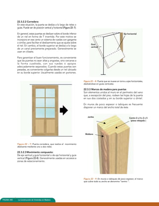 22.3.2.2 Corredera: 
En esta situación, la puerta se desliza a lo largo de rieles o 
guías. Puede ser de posición vertical y horizontal (Figura 22- 7). 
En general, estas puertas se deslizan sobre el borde inferior 
de un riel en forma de T invertida. Por este motivo se 
incorpora en ese canto un sistema de ruedas con garganta 
o similar, para facilitar el deslizamiento que se ajusta sobre 
el riel. En cambio, el borde superior se desliza a lo largo 
de un canal previamente preparado. Generalmente se 
usan en clósets. 
Para garantizar el buen funcionamiento, es conveniente 
que las puertas no sean altas y angostas, sino cercanas a 
la forma cuadrada, con sus ruedas o apoyos 
adecuadamente separados. Cuando estas puertas son 
pesadas, es conveniente colgarlas desde un riel ubicado 
en su borde superior. Usualmente usadas en portones. 
Figura 22 – 7: Puerta corredera, que realiza el movimiento 
deslizante mediante uno o dos rieles. 
22.3.2.3 Movimiento compuesto: 
De eje vertical y guía horizontal o de eje horizontal y guía 
vertical (Figura 22-8). Generalmente usadas en accesos a 
zonas de estacionamiento. 
PAGINA 490 La Construcción de Viviendas en Madera 
Guía 
vertical 
Eje horizontal 
Figura 22 – 8: Puerta que se mueve en torno a ejes horizontales, 
deslizándose en guías verticales. 
22.3.3 Marcos de madera para puertas 
Son elementos unidos al muro en el perímetro del vano 
que, a excepción del piso, rodean las hojas de la puerta 
en sus dos costados y en su borde superior o dintel. 
En muros de poco espesor o tabiques es frecuente 
disponer un marco del ancho total de éste. 
Jamba 
Moldura 
Centro 2 x 4 o 2 x 5 
(pieza rebajada ) 
Figura 22 - 9: En muros o tabiques de poco espesor, el marco 
que cubre todo su ancho se denomina “centro ”. 
 