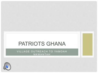 PATRIOTS GHANA 
VI L LAGE OUTREACH TO YAMOAH 
NKWANTAH 
 