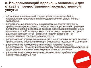 8. Исчерпывающий перечень оснований для 
отказа в предоставлении государственной 
услуги: 
• обращение в письменной форме заявителя с просьбой о 
прекращении предоставления государственной услуги по его 
заявлению 
• представление заявителем документов, не соответствующих 
требованиям федеральных законов, иных нормативных правовых 
актов Российской Федерации, законов Краснодарского края, иных 
правовых актов Краснодарского края, а также документов, срок 
действия которых истек на момент подачи заявления на 
предоставление государственной услуги 
• расположение коммуникации в местах, не позволяющих реализовать 
требования по обеспечению норм безопасности дорожного движения 
• расположение коммуникации в местах, препятствующих 
реконструкции, ремонту и нормальному содержанию автомобильных 
дорог регионального или межмуниципального значения 
• расположение коммуникации не соответствует требованиям 
нормативных документов 
9 http://do.e-mfc.ru 
 