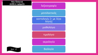 λεξικογραφία 
μονολεκτικός 
κοντολογίς [= με λίγα λόγια] 
μισθολόγιο 
τιμολόγιο 
αερολογία 
βιολογία 
Νέα Ελληνική 
σύνθετα ομόρριζα 
Σελ. 17  