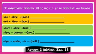 Να σχηματίσετε σύνθετες λέξεις της α.ε.με τα συνθετικά που δίνονται: πρό+ λέγω →(ουσ.) _____________________ ἀπό+ λέγω →(ουσ.) _____________________ πάλιν+ λέγω →(ουσ.) _____________________ λόγος + μάχομαι →(ουσ.) _____________________ λέγω + ποιέω, -ῶ→(επίθ.) _____________________ 
Άσκηση 2 βιβλίου, Σελ. 18  