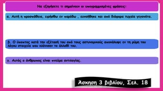 Να εξηγήσετε τι σημαίνουν οι υπογραμμισμένες φράσεις: α. Αυτή η προσπάθεια, ειρήσθωεν παρόδω, ευνοήθηκε και από διάφορα τυχαία γεγονότα. β. Ο ύποπτος κατά την εξέτασή του από τους αστυνομικούς αποκάλυψε εν τη ρύμη του λόγου στοιχεία που κλόνισαν το άλλοθίτου. γ. Αυτός ο άνθρωπος είναι πνεύμα αντιλογίας. 
Άσκηση 3 βιβλίου, Σελ. 18  