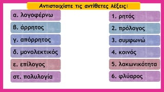 α. λογοφέρνω 
β. άρρητος 
γ. απόρρητος 
δ. μονολεκτικός 
ε. επίλογος 
στ. πολυλογία 
1. ρητός 
2. πρόλογος 
3. συμφωνώ 
4. κοινός 
5. λακωνικότητα 
6. φλύαρος 
Αντιστοιχίστε τις αντίθετες λέξεις:  