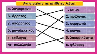 α. λογοφέρνω 
β. άρρητος 
γ. απόρρητος 
δ. μονολεκτικός 
ε. επίλογος 
στ. πολυλογία 
1. ρητός 
2. πρόλογος 
3. συμφωνώ 
4. κοινός 
5. λακωνικότητα 
6. φλύαρος 
Αντιστοιχίστε τις αντίθετες λέξεις:  