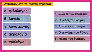 α. φιλόλογος 
β. λογείο 
γ. λογοτέχνης 
δ. αερολογία 
ε. προλέγω 
1. Μιλώ εκ των προτέρων 
2. Ο φίλος του λόγου 
3. Απερίσκεπτα λόγια 
4. Ο τεχνίτης του λόγου 
5. Μέρος του θεάτρου 
Αντιστοιχίστε τη σωστή σημασία:  