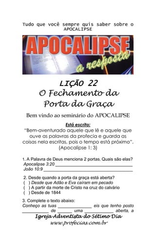 Igreja Adventista do Sétimo Dia 
www.profecias.com.br 
Tudo que você sempre quis saber sobre o APOCALIPSE 
LIÇÃO 22 
O Fechamento da 
Porta da Graça 
Bem vindo ao seminário do APOCALIPSE Está escrito: “Bem-aventurado aquele que lê e aquele que ouve as palavras da profecia e guarda as coisas nela escritas, pois o tempo está próximo”. (Apocalipse 1: 3) 1. A Palavra de Deus menciona 2 portas. Quais são elas? Apocalipse 3:20 ________________________________ João 10:9 _____________________________________ 2. Desde quando a porta da graça está aberta? ( ) Desde que Adão e Eva caíram em pecado ( ) A partir da morte de Cristo na cruz do calvário ( ) Desde de 1844 3. Complete o texto abaixo: 
Conheço as tuas ______________ eis que tenho posto ___________ de ______ uma ____________ aberta, a  