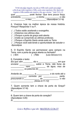 “O Pai não julga ninguém, mas deu ao Filho todo o poder para julgar 
a fim de que todos respeitem o Filho, assim como respeitam o Pai. Quem não 
respeita o Filho também não respeita o Pai, que o enviou.” João 5:22 e 23 
Leia e Reflita o que diz: MATEUS 12:36-37 
qual ___________ pode fechar: Que tens pouca força, entretanto, ____________ a minha ____________ e não ____________ o meu ____________ (Apocalipse 3:7-8) 4. Vivemos hoje na melhor época da nossa história. Porque? Responda V ou F. ( ) Todos estão aceitando o evangelho. ( ) Estamos nos últimos dias. ( ) Porque a porta da graça está aberta. ( ) Estão se cumprindo as últimas profecias. ( ) Porque o Espírito Santo ainda está na Terra. ( ) Porque você está tendo a oportunidade de estudar o Apocalipse 5. O Espírito Santo vai permanecer para sempre na Terra, com a porta da graça aberta ou fechada? ( ) Sim ( ) Não (Leia Gênesis 6:3) 6. Complete o texto: Eis que vêm ________ diz o ________________ em que enviarei _____________ sobre a Terra, não fome de ___________, nem ____________ de água, mas de ___________ as palavras do ____________. Andarão de __________ a ___________ e do norte até o _____________; correrão por ____________ parte, procurando a _____________ do _____________, e não ___________________. (Amós 8:11-12) 7. Quem somente tem a chave da porta da Graça? (Apocalipse 3:7-8) R: ___________________________________________ 8. Quem tem a chave da porta do coração? (Apocalipse 3:20) R: ___________________________________________  