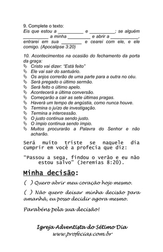 Igreja Adventista do Sétimo Dia 
www.profecias.com.br 
9. Complete o texto: Eis que estou a __________ e __________; se alguém __________ a minha _________ e abrir a ___________, entrarei em sua ________ e cearei com ele, e ele comigo. (Apocalipse 3:20) 10. Acontecimentos na ocasião do fechamento da porta da graça: 
 Cristo vai dizer: “Está feito” 
 Ele vai sair do santuário. 
 Os anjos correrão de uma parte para a outra no céu. 
 Será pregado o último sermão. 
 Será feito o último apelo. 
 Acontecerá a última conversão. 
 Começarão a cair as sete últimas pragas. 
 Haverá um tempo de angústia, como nunca houve. 
 Termina o juízo de investigação. 
 Termina a intercessão. 
 O justo continua sendo justo. 
 O ímpio continua sendo ímpio. 
 Muitos procurarão a Palavra do Senhor e não acharão. 
Será muito triste se naquele dia cumprir em você a profecia que diz: “Passou a sega, findou o verão e eu não estou salvo” (Jeremias 8:20). Minha decisão: ( ) Quero abrir meu coração hoje mesmo. ( ) Não quero deixar minha decisão para amanhã, eu posso decidir agora mesmo. Parabéns pela sua decisão! 
