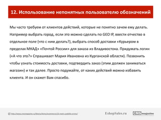 12. Использование непонятных пользователю обозначений 
Мы часто требуем от клиентов действий, которые не понятно зачем ему делать. 
Например выбрать город, если это можно сделать по GEO IP, ввести отчество в 
отдельное поле (что с ним делать?), выбрать способ доставки «Курьером в 
пределах МКАД» «Почтой России» для заказа из Владивостока. Придумать логин 
(«А что это?» Спрашивает Мария Ивановна из Курганской области). Позвонить 
чтобы узнать стоимость доставки, подтвердить заказ (этим должен заниматься 
магазин) и так далее. Просто подумайте, от каких действий можно избавить 
клиента. И он скажет Вам спасибо. 
http://www.cmsmagazine.ru/library/items/ecommerce/22-main-usability-errors/ EshopSales.ru 
 