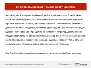 14. Слишком большой выбор обратной связи 
На сайте даем 3 телефона, мобильный, скайп, email и еще. Чем больше видов 
связи, тем реже будут контакты. Большой список способов связаться уместен на 
странице контакты, но никак, не в шапке магазина. Главный способ контакта — 
должен быть один. Найдите то, что самое удобное для Ваших посетителей. Будет 
здорово, если через Geo IP разделить по городам, и например, давать номер 8- 
800 для посетителей из регионов и местный номер для местных жителей. Способ 
контакта хорошо бы снабдить поясняющей надписью. «Звоните чтобы получить 
консультацию». «Заказать и задать вопросы можно по телефону» 
Чем больше выбора, тем больше шансов что пользователь выберет «ничего». 
http://www.cmsmagazine.ru/library/items/ecommerce/22-main-usability-errors/ EshopSales.ru 
 
