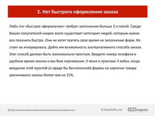 2. Нет быстрого оформления заказа 
Либо это «быстрое оформление» требует заполнения больше 2-х полей. Среди 
Ваших покупателей скорее всего существует категория людей, которым нужно 
все получить быстро. Они не хотят тратить свое время на заполнение форм. Не 
стоит их игнорировать. Дайте им возможность альтернативного способа заказа. 
Этот способ должен быть максимально простым. Введите номер телефона и 
удобное время звонка и мы Вам перезвоним. У меня в практике 3 кейса, когда 
введение этой простой (и вроде бы бесполезной) формы на карточке товара 
увеличивало заказы более чем на 15%. 
http://www.cmsmagazine.ru/library/items/ecommerce/22-main-usability-errors/ EshopSales.ru 
 