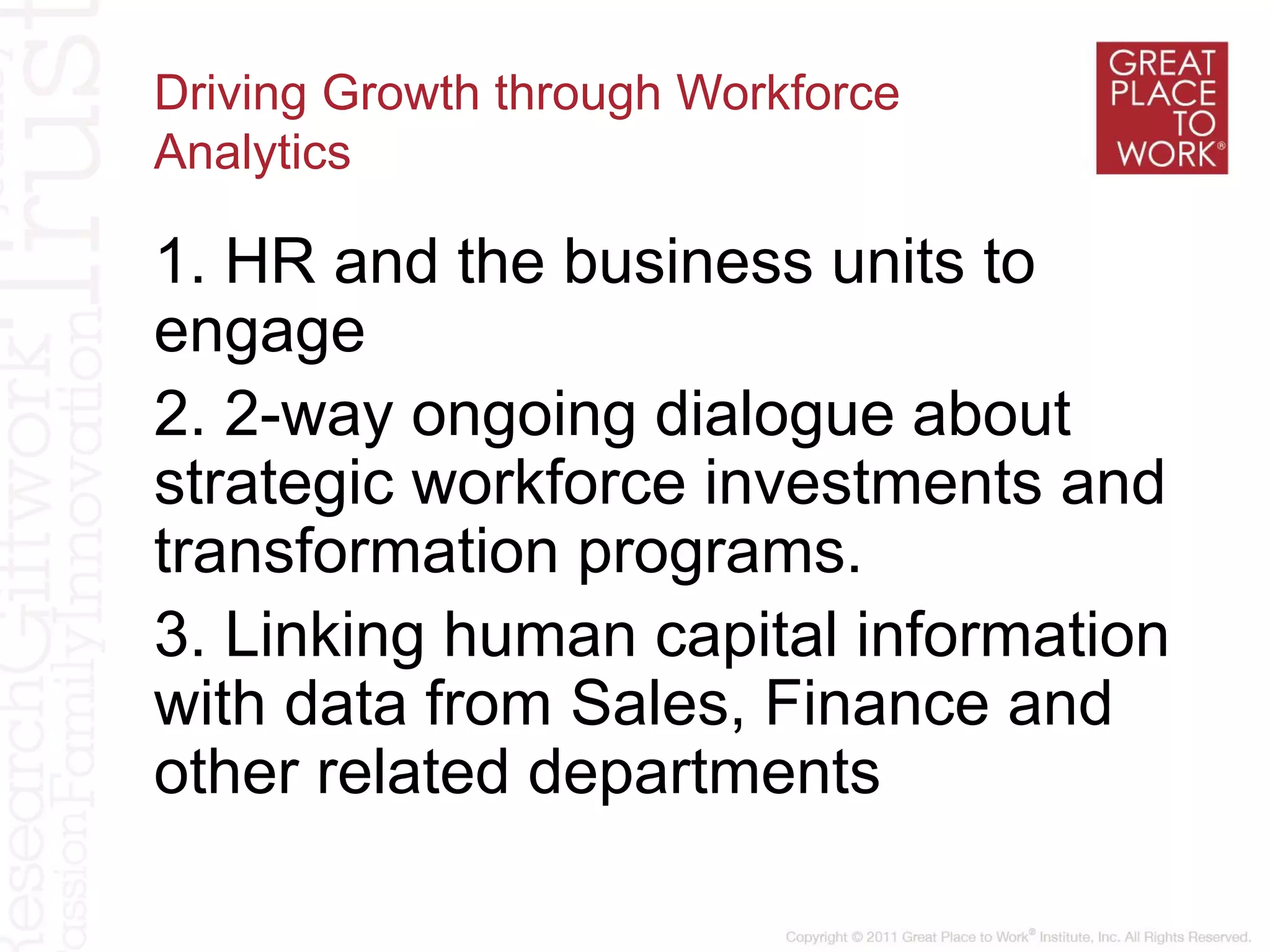 Driving Growth through Workforce
Analytics
1. HR and the business units to
engage
2. 2-way ongoing dialogue about
strategic workforce investments and
transformation programs.
3. Linking human capital information
with data from Sales, Finance and
other related departments
 