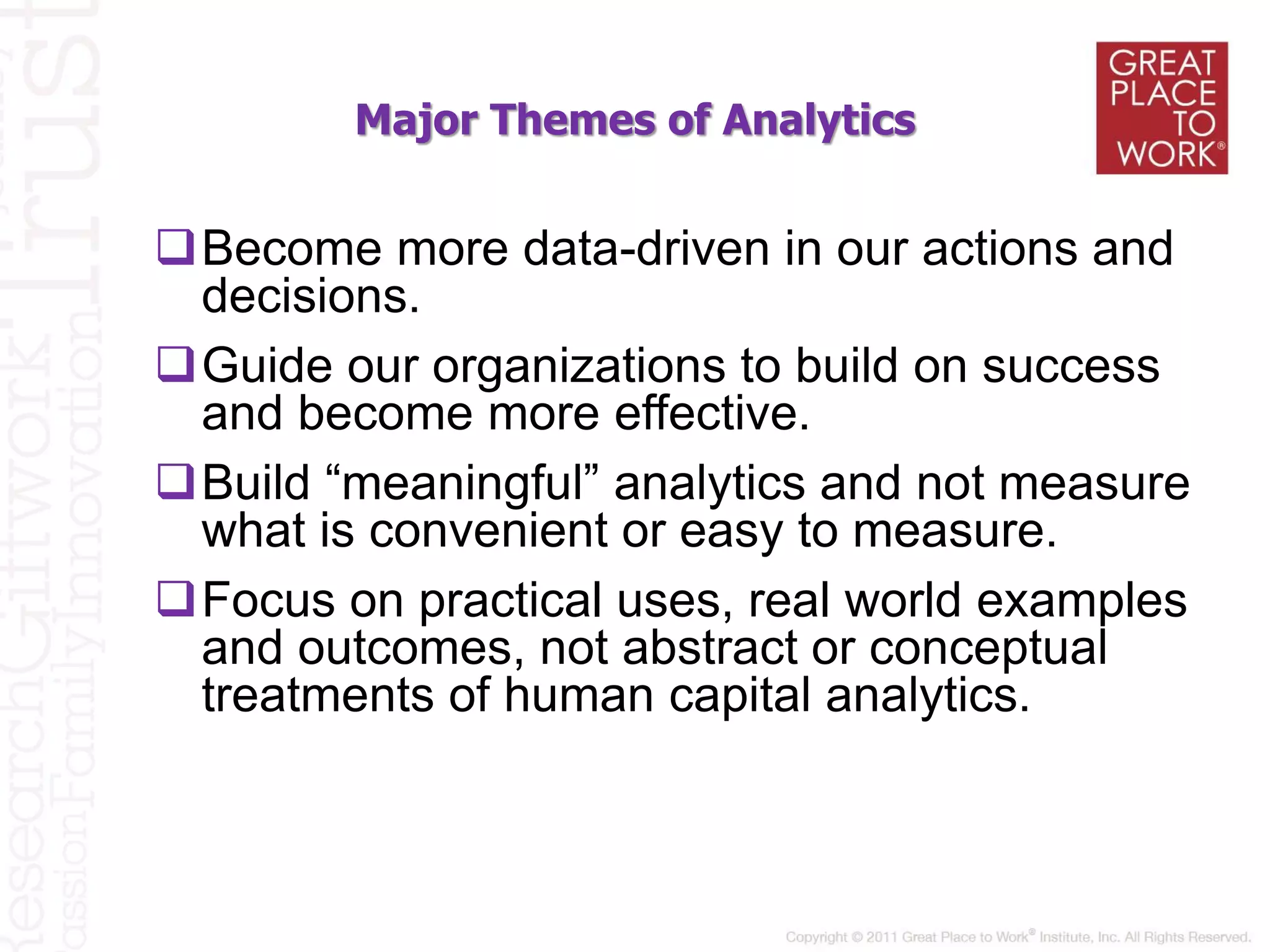 Major Themes of Analytics
Become more data-driven in our actions and
decisions.
Guide our organizations to build on success
and become more effective.
Build “meaningful” analytics and not measure
what is convenient or easy to measure.
Focus on practical uses, real world examples
and outcomes, not abstract or conceptual
treatments of human capital analytics.
 