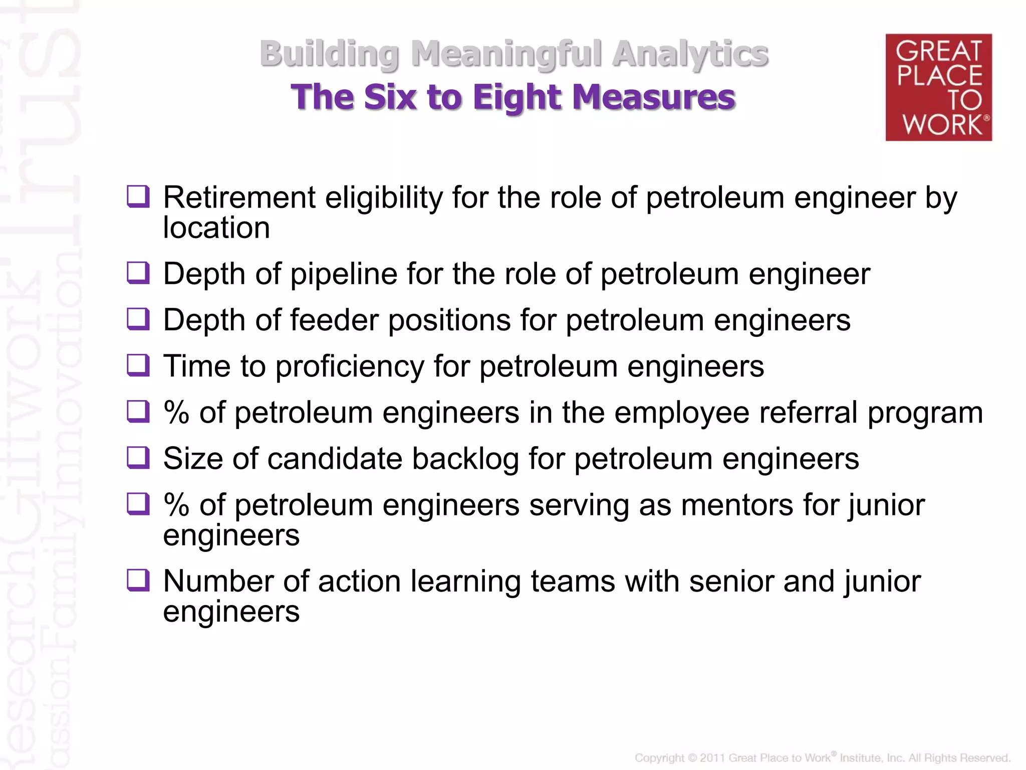 The Six to Eight Measures
Building Meaningful Analytics
 Retirement eligibility for the role of petroleum engineer by
location
 Depth of pipeline for the role of petroleum engineer
 Depth of feeder positions for petroleum engineers
 Time to proficiency for petroleum engineers
 % of petroleum engineers in the employee referral program
 Size of candidate backlog for petroleum engineers
 % of petroleum engineers serving as mentors for junior
engineers
 Number of action learning teams with senior and junior
engineers
 