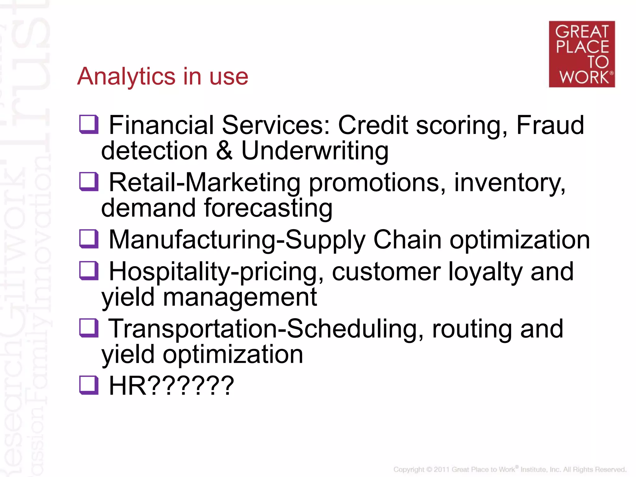 Analytics in use
 Financial Services: Credit scoring, Fraud
detection & Underwriting
 Retail-Marketing promotions, inventory,
demand forecasting
 Manufacturing-Supply Chain optimization
 Hospitality-pricing, customer loyalty and
yield management
 Transportation-Scheduling, routing and
yield optimization
 HR??????
 