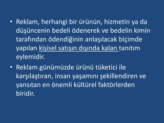 • Reklam, herhangi bir ürünün, hizmetin ya da 
düşüncenin bedeli ödenerek ve bedelin kimin 
tarafından ödendiğinin anlaşılacak biçimde 
yapılan kişisel satışın dışında kalan tanıtım 
eylemidir. 
• Reklam günümüzde ürünü tüketici ile 
karşılaştıran, insan yaşamını şekillendiren ve 
yansıtan en önemli kültürel faktörlerden 
biridir. 
 