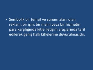 • Sembolik bir temsil ve sunum alanı olan 
reklam, bir işin, bir malın veya bir hizmetin 
para karşılığında kitle iletişim araçlarında tarif 
edilerek geniş halk kitlelerine duyurulmasıdır. 
 