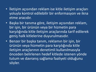 • İletişim açısından reklam ise kitle iletişim araçları 
yoluyla kontrol edilebilir bir enformasyon ve ikna 
etme aracıdır. 
• Başka bir tanıma göre, iletişim açısından reklam, 
bir işin, bir ürünün veya bir hizmetin para 
karşılığında kitle iletişim araçlarında tarif edilerek 
geniş halk kitlelerine duyurulmasıdır. 
• Benzer bir başka tanım, reklamın bir işin, bir 
ürünün veya hizmetin para karşılığında kitle 
iletişim araçlarının denetimli kullanılmasıyla 
önceden belirlenen hedef kitlede istenen yönde 
tutum ve davranış sağlama faaliyeti olduğunu 
söyler. 
 