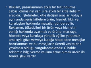 • Reklam, pazarlamanın etkili bir tutundurma 
çabası olmasının yanı sıra etkili bir kitle iletişim 
aracıdır. İşletmeler, kitle iletişim araçları yoluyla 
aynı anda geniş kitlelere ürün, hizmet, fikir ve 
kuruluşları hakkında mesajlar gönderebilir. 
Reklamın, tüketicileri bir ürün veya hizmetin 
varlığı hakkında uyarmak ve ürüne, markaya, 
hizmete veya kuruluşa yönelik eğilim yaratmak 
amacıyla göze ve/veya kulağa hitap eden mesajlar 
hazırlanması ve bu mesajların ücretli vasıtalarla 
yayılması olduğu vurgulanmaktadır. O halde 
reklamın bilgi verme ve ikna etme olmak üzere iki 
temel işlevi vardır. 
 