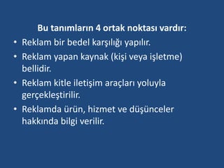 Bu tanımların 4 ortak noktası vardır: 
• Reklam bir bedel karşılığı yapılır. 
• Reklam yapan kaynak (kişi veya işletme) 
bellidir. 
• Reklam kitle iletişim araçları yoluyla 
gerçekleştirilir. 
• Reklamda ürün, hizmet ve düşünceler 
hakkında bilgi verilir. 
 