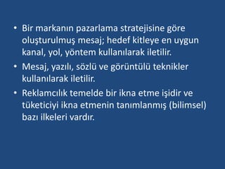 • Bir markanın pazarlama stratejisine göre 
oluşturulmuş mesaj; hedef kitleye en uygun 
kanal, yol, yöntem kullanılarak iletilir. 
• Mesaj, yazılı, sözlü ve görüntülü teknikler 
kullanılarak iletilir. 
• Reklamcılık temelde bir ikna etme işidir ve 
tüketiciyi ikna etmenin tanımlanmış (bilimsel) 
bazı ilkeleri vardır. 
 