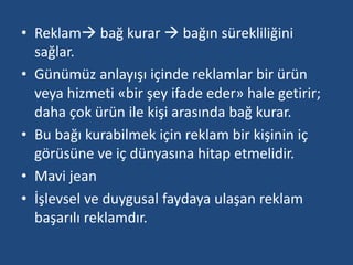 • Reklam bağ kurar  bağın sürekliliğini 
sağlar. 
• Günümüz anlayışı içinde reklamlar bir ürün 
veya hizmeti «bir şey ifade eder» hale getirir; 
daha çok ürün ile kişi arasında bağ kurar. 
• Bu bağı kurabilmek için reklam bir kişinin iç 
görüsüne ve iç dünyasına hitap etmelidir. 
• Mavi jean 
• İşlevsel ve duygusal faydaya ulaşan reklam 
başarılı reklamdır. 
 