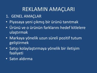 REKLAMIN AMAÇLARI 
1. GENEL AMAÇLAR 
• Piyasaya yeni çıkmış bir ürünü tanıtmak 
• Ürünü ve o ürünün farklarını hedef kitlelere 
ulaştırmak 
• Markaya yönelik uzun süreli pozitif tutum 
geliştirmek 
• Satışı kolaylaştırmaya yönelik bir iletişim 
faaliyeti 
• Satın aldırma 
 