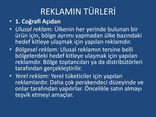 REKLAMIN TÜRLERİ 
• 1. Coğrafi Açıdan 
• Ulusal reklam: Ülkenin her yerinde bulunan bir 
ürün için, bölge ayrımı yapmadan ülke bazındaki 
hedef kitleye ulaşmak için yapılan reklamdır. 
• Bölgesel reklam: Ulusal reklamın tersine belli 
bölgelerdeki hedef kitleye ulaşmak için yapılan 
reklamdır. Bölge toptancıları ya da distribütörleri 
tarafından gerçekleştirilir. 
• Yerel reklam: Yerel tüketiciler için yapılan 
reklamlardır. Daha çok perakendeci düzeyinde ve 
onlar tarafından yapılırlar. Öncelikle satın almayı 
teşvik etmeyi amaçlar. 
 