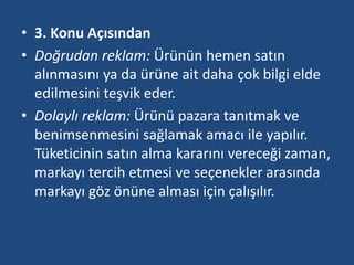 • 3. Konu Açısından 
• Doğrudan reklam: Ürünün hemen satın 
alınmasını ya da ürüne ait daha çok bilgi elde 
edilmesini teşvik eder. 
• Dolaylı reklam: Ürünü pazara tanıtmak ve 
benimsenmesini sağlamak amacı ile yapılır. 
Tüketicinin satın alma kararını vereceği zaman, 
markayı tercih etmesi ve seçenekler arasında 
markayı göz önüne alması için çalışılır. 
 