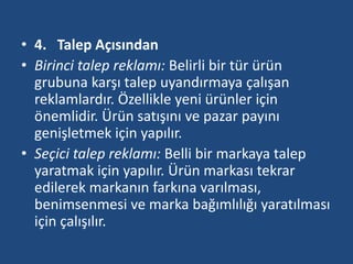 • 4. Talep Açısından 
• Birinci talep reklamı: Belirli bir tür ürün 
grubuna karşı talep uyandırmaya çalışan 
reklamlardır. Özellikle yeni ürünler için 
önemlidir. Ürün satışını ve pazar payını 
genişletmek için yapılır. 
• Seçici talep reklamı: Belli bir markaya talep 
yaratmak için yapılır. Ürün markası tekrar 
edilerek markanın farkına varılması, 
benimsenmesi ve marka bağımlılığı yaratılması 
için çalışılır. 
 