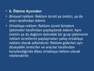 • 6. Ödeme Açısından 
• Bireysel reklam: Reklam ücreti ya üretici, ya da 
aracı tarafından ödenir. 
• Ortaklaşa reklam: Reklam ücreti birtakım 
işletmeler tarafından paylaşılarak ödenir. Aynı 
üretim ya da dağıtım dalındaki bir grup işletmenin 
reklam ücretlerini paylaşmaları yatay ortaklaşa 
reklam olarak adlandırılır. Reklam giderleri ayrı 
düzeydeki üreticiler ve aracılar tarafından 
karşılandığında dikey ortaklaşa reklam olarak 
nitelendirilir. 
 
