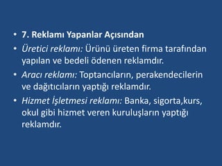 • 7. Reklamı Yapanlar Açısından 
• Üretici reklamı: Ürünü üreten firma tarafından 
yapılan ve bedeli ödenen reklamdır. 
• Aracı reklamı: Toptancıların, perakendecilerin 
ve dağıtıcıların yaptığı reklamdır. 
• Hizmet İşletmesi reklamı: Banka, sigorta,kurs, 
okul gibi hizmet veren kuruluşların yaptığı 
reklamdır. 
 