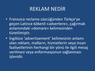 REKLAM NEDİR 
• Fransızca reclame sözcüğünden Türkçe’ye 
geçen Latince kökenli «advertere», çağırmak 
anlamındaki «domare» kelimesinden 
türetilmiştir. 
• İngilizce ‘advertisement’ kelimesinin anlamı 
olan reklam, malların, hizmetlerin veya insan 
faaliyetlerinin herhangi bir yönü ile ilgili mesaj 
verilmesi veya enformasyonun sağlanması 
işlevidir. 
 