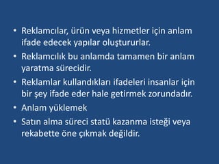 • Reklamcılar, ürün veya hizmetler için anlam 
ifade edecek yapılar oluştururlar. 
• Reklamcılık bu anlamda tamamen bir anlam 
yaratma sürecidir. 
• Reklamlar kullandıkları ifadeleri insanlar için 
bir şey ifade eder hale getirmek zorundadır. 
• Anlam yüklemek 
• Satın alma süreci statü kazanma isteği veya 
rekabette öne çıkmak değildir. 
 