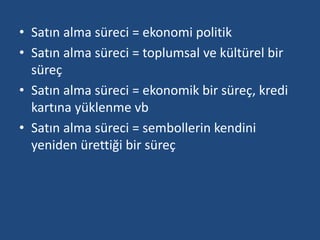 • Satın alma süreci = ekonomi politik 
• Satın alma süreci = toplumsal ve kültürel bir 
süreç 
• Satın alma süreci = ekonomik bir süreç, kredi 
kartına yüklenme vb 
• Satın alma süreci = sembollerin kendini 
yeniden ürettiği bir süreç 
 