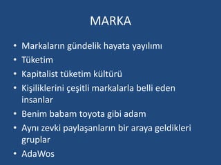 MARKA 
• Markaların gündelik hayata yayılımı 
• Tüketim 
• Kapitalist tüketim kültürü 
• Kişiliklerini çeşitli markalarla belli eden 
insanlar 
• Benim babam toyota gibi adam 
• Aynı zevki paylaşanların bir araya geldikleri 
gruplar 
• AdaWos 
 