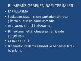 BİLMEMİZ GEREKEN BAZI TERİMLER 
• FARKLILAŞMA 
• Şapkadan tavşan çıkar; şapkadan sihirbaz 
çıkarsa bunun adı farklılaşmadır. 
• REKLAMIN ETKİSİ İSTİSNADIR. 
• Bir reklamın etkili olması zaman içinde 
gerçekleşir. 
• GERÇEK ETKİSİ 
• Bir tüketici reklama zihinsel ve bedensel larak 
hazırlanır. 
 