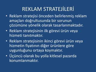 REKLAM STRATEJİLERİ 
• Reklam stratejisi önceden belirlenmiş reklam 
amaçları doğrultusunda bir sorunun 
çözümüne yönelik olarak tasarlanmaktadır. 
• Reklam stratejisinin ilk görevi ürün veya 
hizmeti tanıtmaktır. 
• Reklam stratejisinin ikinci görevi ürün veya 
hizmetin fiyatının diğer ürünlere göre 
uygunluğunu ortaya koymaktır. 
• Üçüncü olarak bu yolla kitlesel pazarda 
konumlanmaktır. 
 