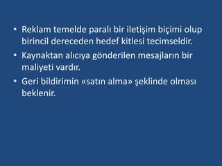 • Reklam temelde paralı bir iletişim biçimi olup 
birincil dereceden hedef kitlesi tecimseldir. 
• Kaynaktan alıcıya gönderilen mesajların bir 
maliyeti vardır. 
• Geri bildirimin «satın alma» şeklinde olması 
beklenir. 
 