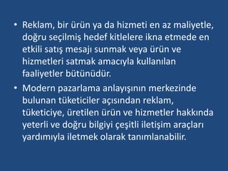 • Reklam, bir ürün ya da hizmeti en az maliyetle, 
doğru seçilmiş hedef kitlelere ikna etmede en 
etkili satış mesajı sunmak veya ürün ve 
hizmetleri satmak amacıyla kullanılan 
faaliyetler bütünüdür. 
• Modern pazarlama anlayışının merkezinde 
bulunan tüketiciler açısından reklam, 
tüketiciye, üretilen ürün ve hizmetler hakkında 
yeterli ve doğru bilgiyi çeşitli iletişim araçları 
yardımıyla iletmek olarak tanımlanabilir. 
 
