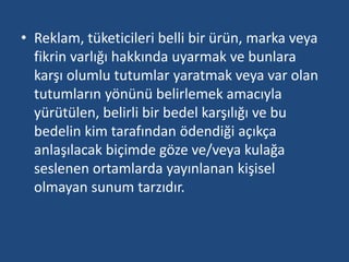 • Reklam, tüketicileri belli bir ürün, marka veya 
fikrin varlığı hakkında uyarmak ve bunlara 
karşı olumlu tutumlar yaratmak veya var olan 
tutumların yönünü belirlemek amacıyla 
yürütülen, belirli bir bedel karşılığı ve bu 
bedelin kim tarafından ödendiği açıkça 
anlaşılacak biçimde göze ve/veya kulağa 
seslenen ortamlarda yayınlanan kişisel 
olmayan sunum tarzıdır. 
 