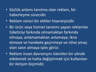 • Sözlük anlamı tanıtma olan reklam, bir 
haberleşme sürecidir. 
• Reklam süreci bir etkiler hiyerarşisidir. 
• Bir ürün veya hizmet tanıtımı yapan reklamlar 
tüketiciyi farkında olmamaktan farkında 
olmaya; anlamamaktan anlamaya; ikna 
etmeye ve harekete geçirmeye ve nihai amaç 
olan satın almaya işlev görür. 
• Reklam insan davranışını istenilen bir yönde 
etkilemek ve hatta değiştirmek için kullanılan 
bir iletişim biçimidir. 
 