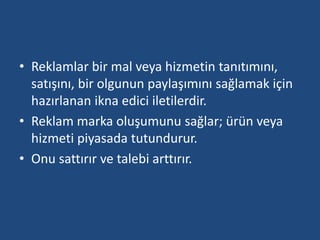 • Reklamlar bir mal veya hizmetin tanıtımını, 
satışını, bir olgunun paylaşımını sağlamak için 
hazırlanan ikna edici iletilerdir. 
• Reklam marka oluşumunu sağlar; ürün veya 
hizmeti piyasada tutundurur. 
• Onu sattırır ve talebi arttırır. 
 